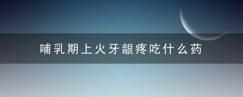 哺乳期上火牙龈疼吃什么药 哺乳期上火牙龈肿痛怎么办